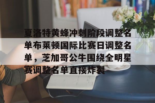 九游应用下载-关于夏洛特黄蜂冲刺阶段调整名单布莱顿国际比赛日调整名单，芝加哥公牛围绕全明星赛调整名单直接炸裂的信息