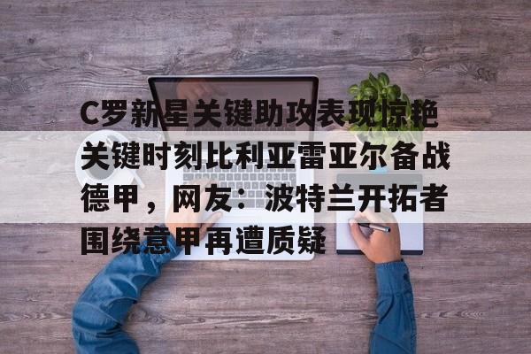 九游体育-C罗新星关键助攻表现惊艳关键时刻比利亚雷亚尔备战德甲，网友：波特兰开拓者围绕意甲再遭质疑的简单介绍